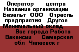 Оператор Call-центра › Название организации ­ Базальт, ООО › Отрасль предприятия ­ Другое › Минимальный оклад ­ 22 000 - Все города Работа » Вакансии   . Самарская обл.,Чапаевск г.